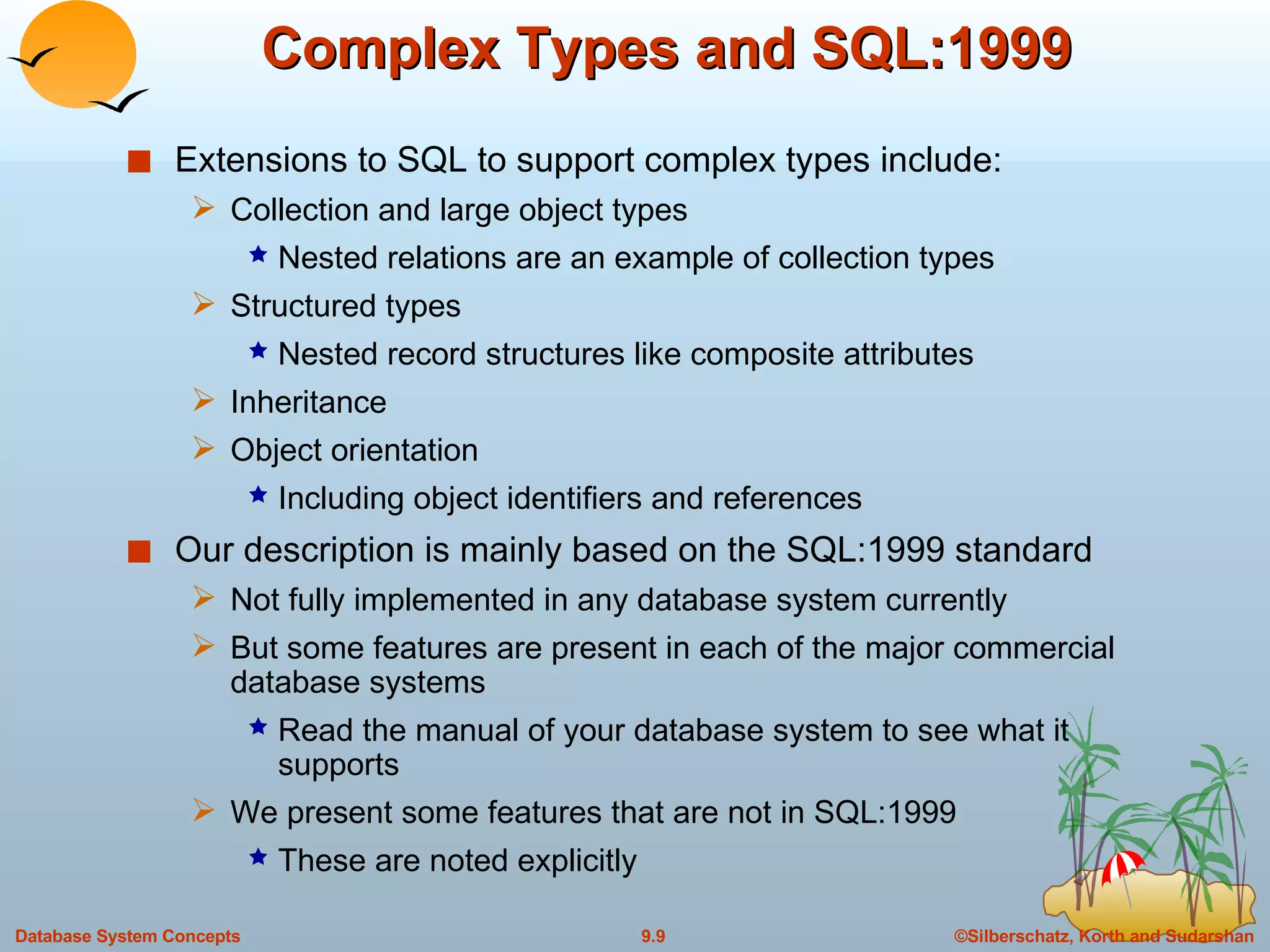 Complex Types and SQL:1999 Extensions to SQL to support complex types include: Collection and large object types Nested relations are an example of collection types Structured types Nested record structures like composite attributes  Inheritance Object orientation Including object identifiers and references Our description is mainly based on the SQL:1999 standard Not fully implemented in any database system currently But some features are present in each of the major commercial database systems Read the manual of your database system to see what it supports We present some features that are not in SQL:1999 These are noted explicitly 