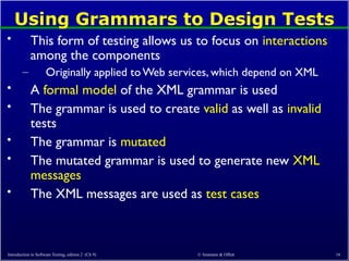 Using Grammars to Design Tests
• This form of testing allows us to focus on interactions
among the components
– Originally applied toWeb services, which depend on XML
• A formal model of the XML grammar is used
• The grammar is used to create valid as well as invalid
tests
• The grammar is mutated
• The mutated grammar is used to generate new XML
messages
• The XML messages are used as test cases
Introduction to Software Testing, edition 2 (Ch 9) © Ammann & Offutt 16
 
