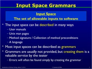 © Ammann & Offutt 2
Input Space Grammars
• The input space can be described in many ways
– User manuals
– Unix man pages
– Method signature / Collection of method preconditions
– A language
• Most input spaces can be described as grammars
• Grammars are usually not provided, but creating them is a
valuable service by the tester
– Errors will often be found simply by creating the grammar
Input Space
The set of allowable inputs to software
Introduction to Software Testing, edition 2 (Ch 9)
 