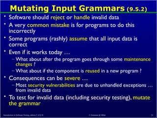 © Ammann & Offutt 21
Mutating Input Grammars (9.5.2)
• Software should reject or handle invalid data
• A very common mistake is for programs to do this
incorrectly
• Some programs (rashly) assume that all input data is
correct
• Even if it works today …
– What about after the program goes through some maintenance
changes ?
– What about if the component is reused in a new program ?
• Consequences can be severe …
– Most security vulnerabilities are due to unhandled exceptions …
from invalid data
• To test for invalid data (including security testing), mutate
the grammar
Introduction to Software Testing, edition 2 (Ch 9)
 