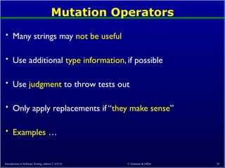 © Ammann & Offutt 24
Mutation Operators
• Many strings may not be useful
• Use additional type information, if possible
• Use judgment to throw tests out
• Only apply replacements if “they make sense”
• Examples …
Introduction to Software Testing, edition 2 (Ch 9)
 