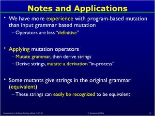 © Ammann & Offutt 26
Notes and Applications
• We have more experience with program-based mutation
than input grammar based mutation
– Operators are less “definitive”
• Applying mutation operators
– Mutate grammar, then derive strings
– Derive strings, mutate a derivation “in-process”
• Some mutants give strings in the original grammar
(equivalent)
– These strings can easily be recognized to be equivalent
Introduction to Software Testing, edition 2 (Ch 9)
 