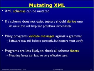 © Ammann & Offutt 27
Mutating XML
• XML schemas can be mutated
• If a schema does not exist, testers should derive one
– As usual, this will help find problems immediately
• Many programs validate messages against a grammar
– Software may still behave correctly, but testers must verify
• Programs are less likely to check all schema facets
– Mutating facets can lead to very effective tests
Introduction to Software Testing, edition 2 (Ch 9)
 