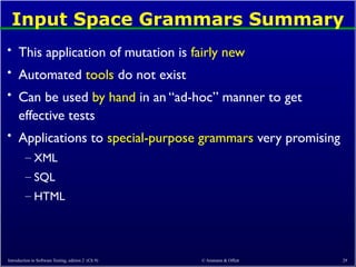 © Ammann & Offutt 29
Input Space Grammars Summary
• This application of mutation is fairly new
• Automated tools do not exist
• Can be used by hand in an “ad-hoc” manner to get
effective tests
• Applications to special-purpose grammars very promising
– XML
– SQL
– HTML
Introduction to Software Testing, edition 2 (Ch 9)
 