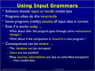 © Ammann & Offutt 3
Using Input Grammars
• Software should reject or handle invalid data
• Programs often do this incorrectly
• Some programs (rashly) assume all input data is correct
• Even if it works today …
– What about after the program goes through some maintenance
changes ?
– What about if the component is reused in a new program ?
• Consequences can be severe …
– The database can be corrupted
– Users are not satisfied
– Many security vulnerabilities are due to unhandled exceptions
… from invalid data
Introduction to Software Testing, edition 2 (Ch 9)
 