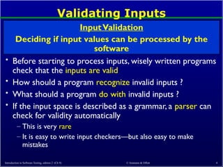 © Ammann & Offutt 4
Validating Inputs
• Before starting to process inputs, wisely written programs
check that the inputs are valid
• How should a program recognize invalid inputs ?
• What should a program do with invalid inputs ?
• If the input space is described as a grammar, a parser can
check for validity automatically
– This is very rare
– It is easy to write input checkers—but also easy to make
mistakes
InputValidation
Deciding if input values can be processed by the
software
Introduction to Software Testing, edition 2 (Ch 9)
 