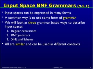Input Space BNF Grammars (9.5.1)
• Input spaces can be expressed in many forms
• A common way is to use some form of grammar
• We will look at three grammar-based ways to describe
input spaces
1. Regular expressions
2. BNF grammars
3. XML and Schema
• All are similar and can be used in different contexts
Introduction to Software Testing, edition 2 (Ch 9) © Ammann & Offutt 6
 