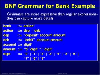 © Ammann & Offutt 8
BNF Grammar for Bank Example
Grammars are more expressive than regular expressions–
they can capture more details
bank ::= action*
action ::= dep | deb
dep ::= “deposit” account amount
deb ::= “debit” account amount
account ::= digit4
amount ::= “$” digit+
“.” digit2
digit ::= “0” | “1” | “2” | “3” | “4” | “5” | “6” |
“7” | “8” | “9”
Introduction to Software Testing, edition 2 (Ch 9)
 