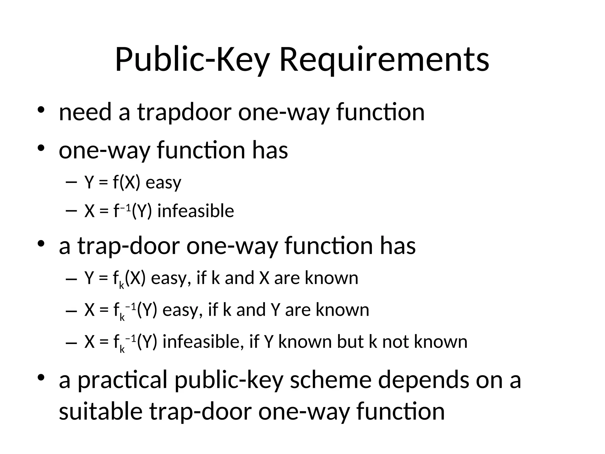 Public-Key Requirements
• need a trapdoor one-way function
• one-way function has
– Y = f(X) easy
– X = f–1
(Y) infeasible
• a trap-door one-way function has
– Y = fk(X) easy, if k and X are known
– X = fk
–1
(Y) easy, if k and Y are known
– X = fk
–1
(Y) infeasible, if Y known but k not known
• a practical public-key scheme depends on a
suitable trap-door one-way function
 