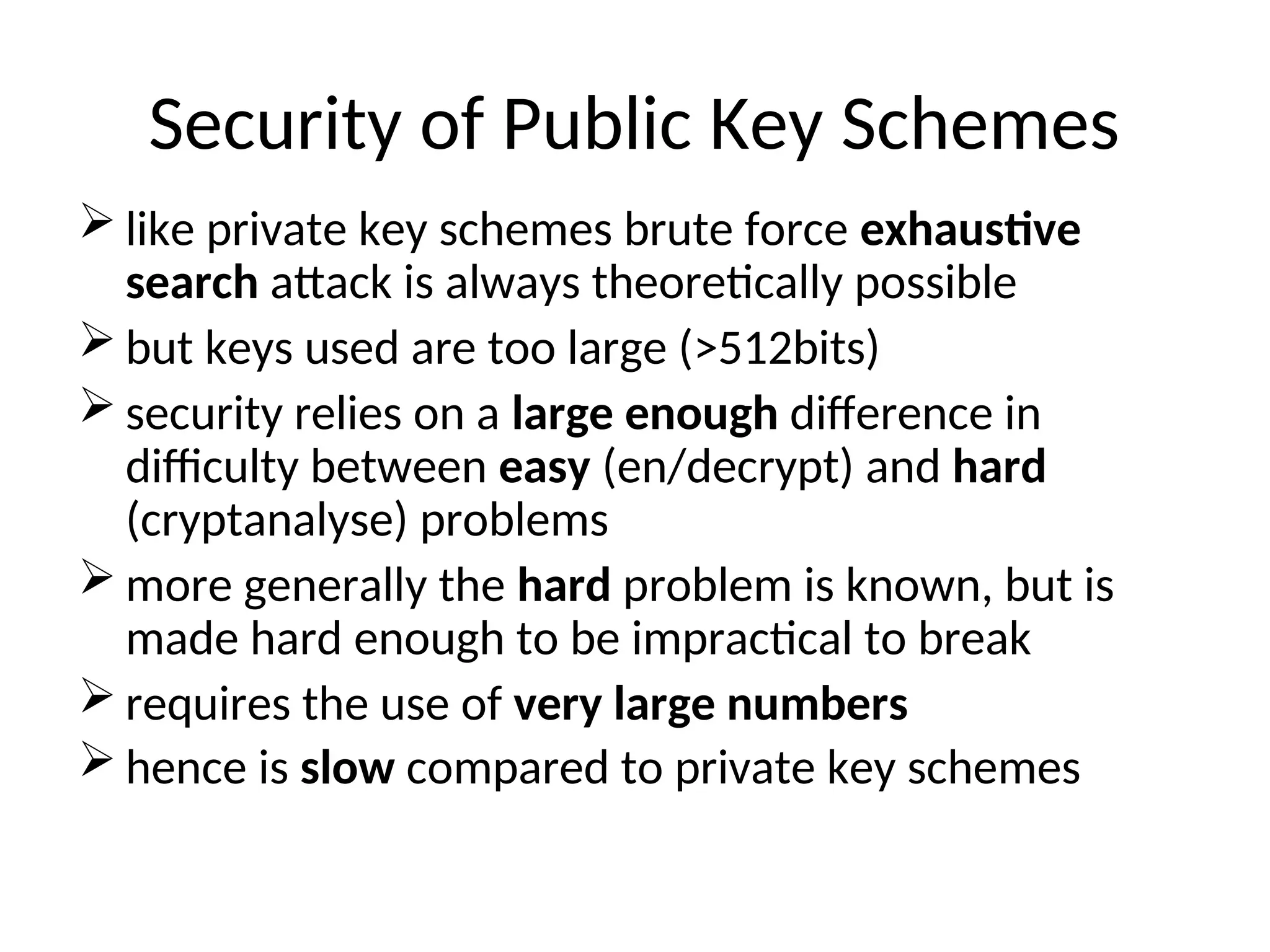 Security of Public Key Schemes
 like private key schemes brute force exhaustive
search attack is always theoretically possible
 but keys used are too large (>512bits)
 security relies on a large enough difference in
difficulty between easy (en/decrypt) and hard
(cryptanalyse) problems
 more generally the hard problem is known, but is
made hard enough to be impractical to break
 requires the use of very large numbers
 hence is slow compared to private key schemes
 