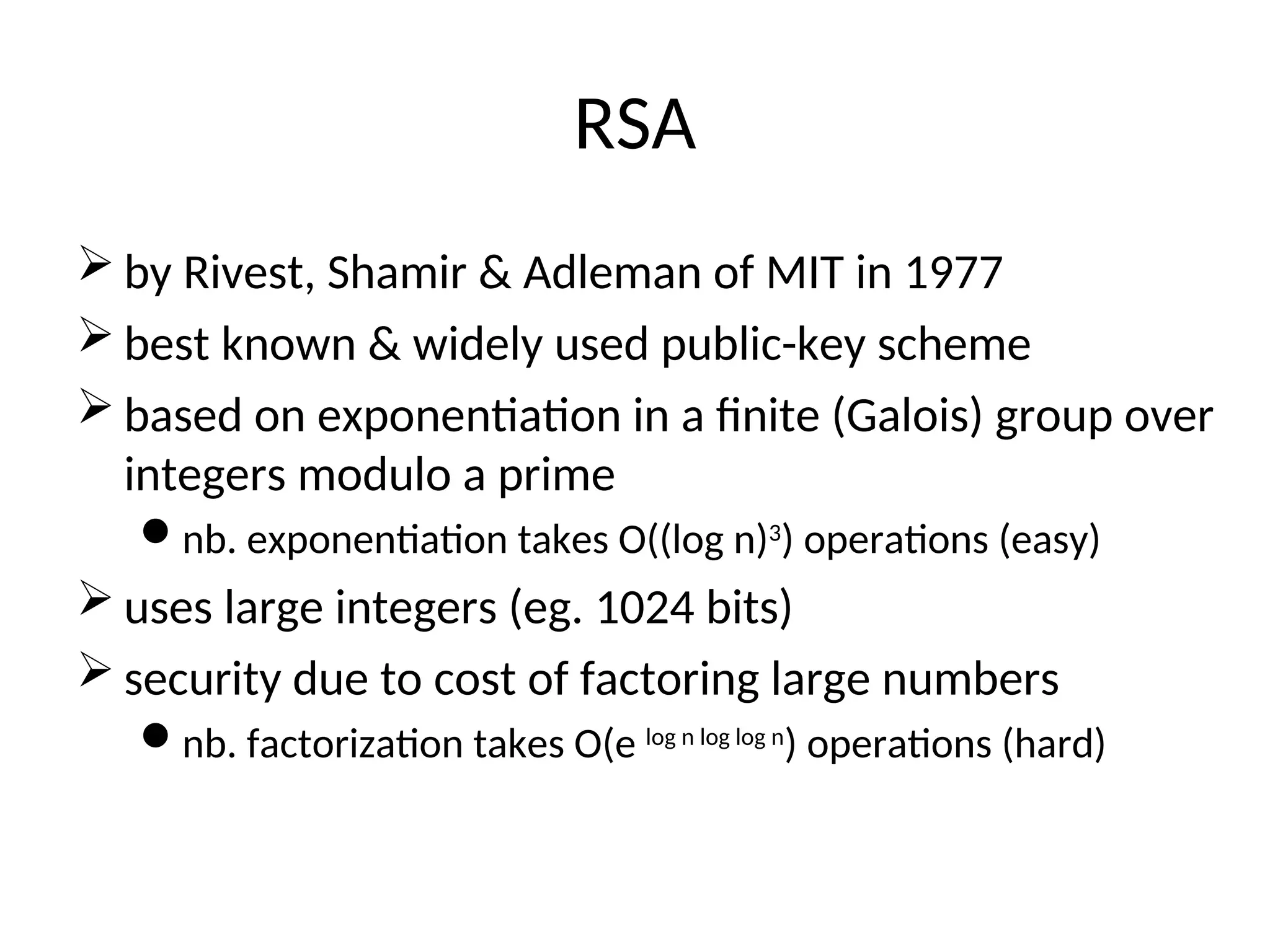 RSA
 by Rivest, Shamir & Adleman of MIT in 1977
 best known & widely used public-key scheme
 based on exponentiation in a finite (Galois) group over
integers modulo a prime
nb. exponentiation takes O((log n)3
) operations (easy)
 uses large integers (eg. 1024 bits)
 security due to cost of factoring large numbers
nb. factorization takes O(e log n log log n
) operations (hard)
 