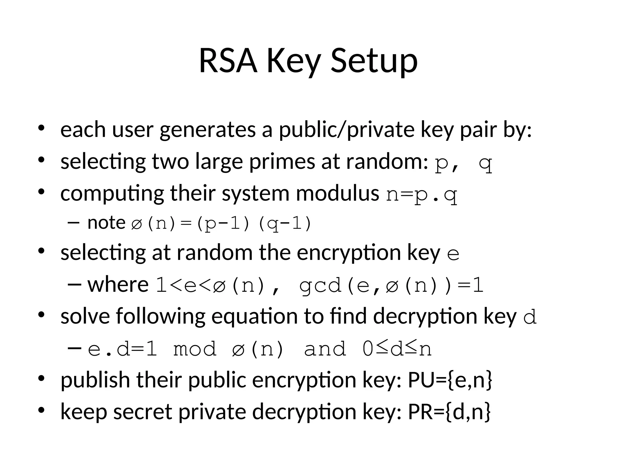 RSA Key Setup
• each user generates a public/private key pair by:
• selecting two large primes at random: p, q
• computing their system modulus n=p.q
– note ø(n)=(p-1)(q-1)
• selecting at random the encryption key e
– where 1<e<ø(n), gcd(e,ø(n))=1
• solve following equation to find decryption key d
– e.d=1 mod ø(n) and 0≤d≤n
• publish their public encryption key: PU={e,n}
• keep secret private decryption key: PR={d,n}
 