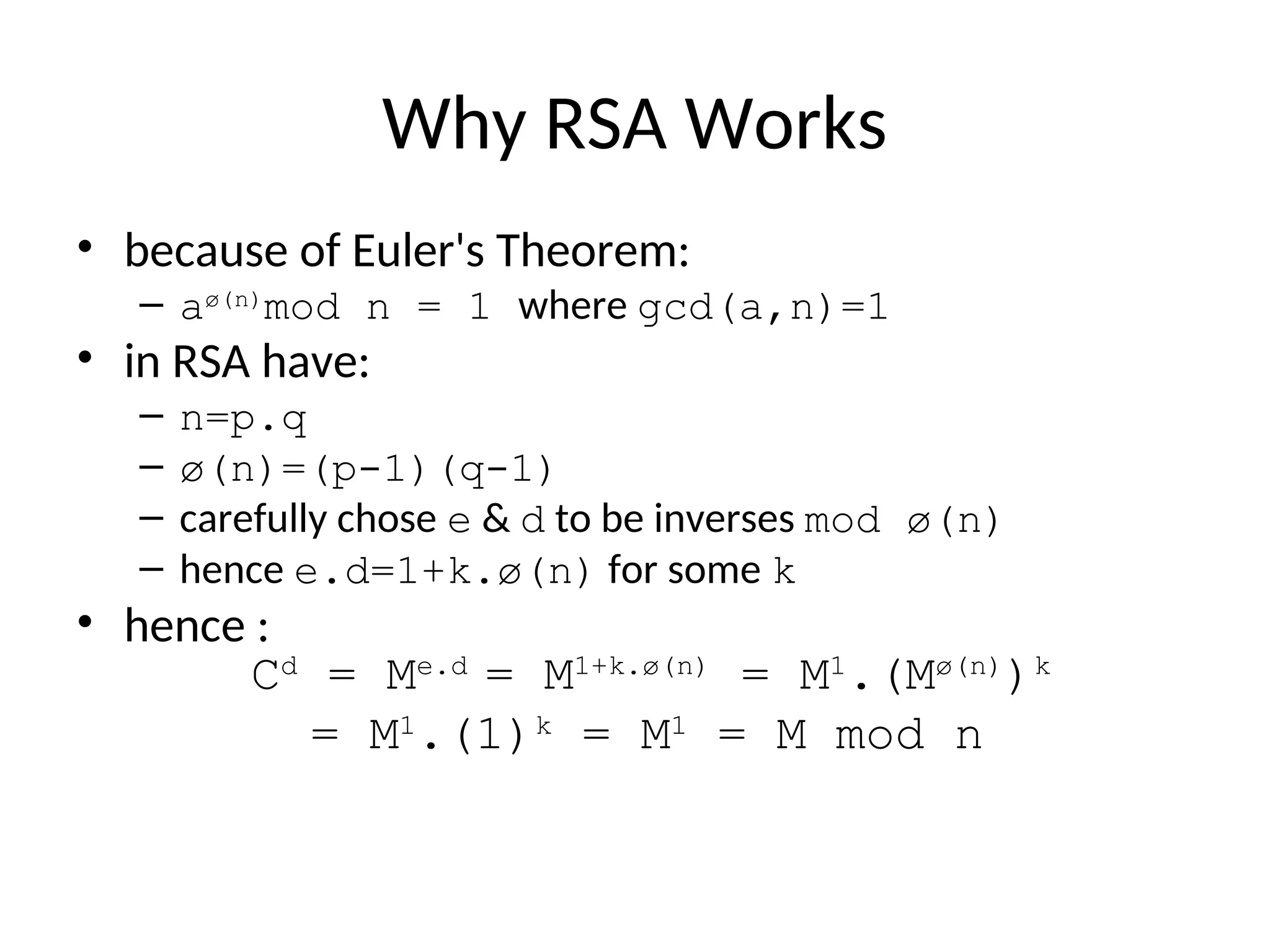 Why RSA Works
• because of Euler's Theorem:
– aø(n)
mod n = 1 where gcd(a,n)=1
• in RSA have:
– n=p.q
– ø(n)=(p-1)(q-1)
– carefully chose e & d to be inverses mod ø(n)
– hence e.d=1+k.ø(n) for some k
• hence :
Cd
= Me.d
= M1+k.ø(n)
= M1
.(Mø(n)
)k
= M1
.(1)k
= M1
= M mod n
 