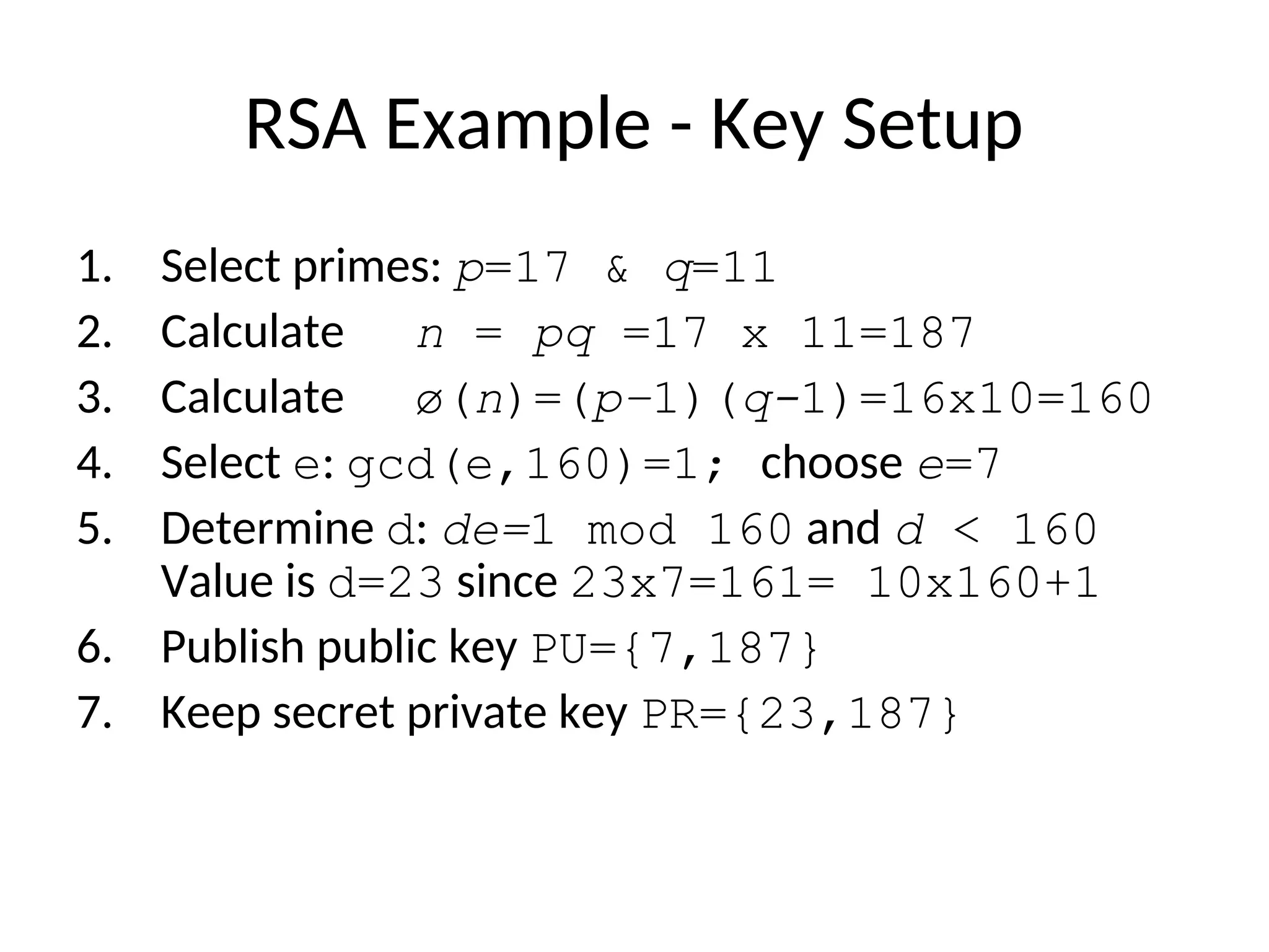 RSA Example - Key Setup
1. Select primes: p=17 & q=11
2. Calculate n = pq =17 x 11=187
3. Calculate ø(n)=(p–1)(q-1)=16x10=160
4. Select e: gcd(e,160)=1; choose e=7
5. Determine d: de=1 mod 160 and d < 160
Value is d=23 since 23x7=161= 10x160+1
6. Publish public key PU={7,187}
7. Keep secret private key PR={23,187}
 
