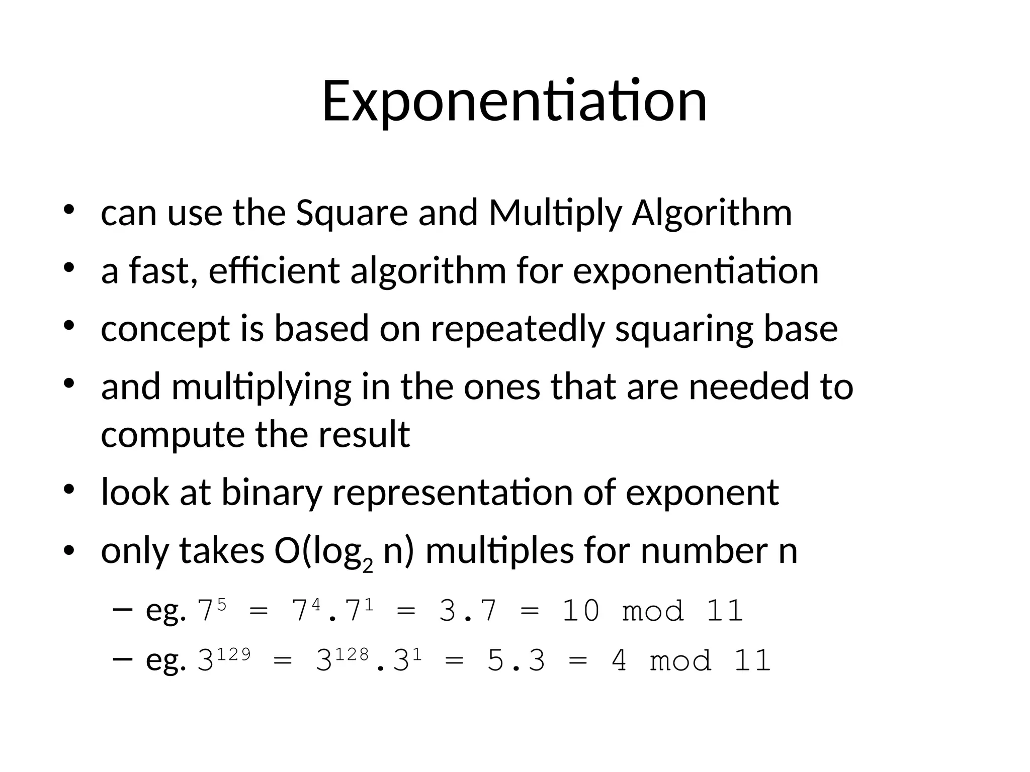 Exponentiation
• can use the Square and Multiply Algorithm
• a fast, efficient algorithm for exponentiation
• concept is based on repeatedly squaring base
• and multiplying in the ones that are needed to
compute the result
• look at binary representation of exponent
• only takes O(log2 n) multiples for number n
– eg. 75
= 74
.71
= 3.7 = 10 mod 11
– eg. 3129
= 3128
.31
= 5.3 = 4 mod 11
 
