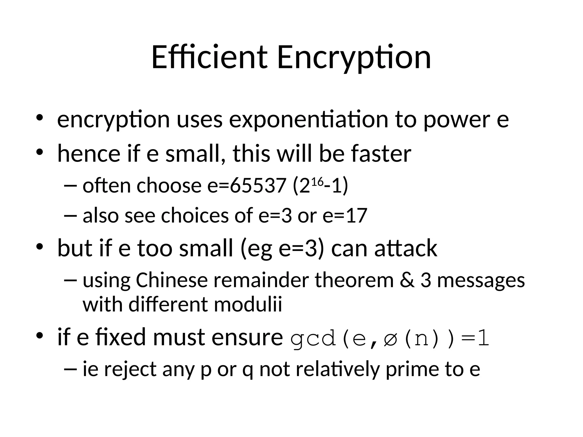 Efficient Encryption
• encryption uses exponentiation to power e
• hence if e small, this will be faster
– often choose e=65537 (216
-1)
– also see choices of e=3 or e=17
• but if e too small (eg e=3) can attack
– using Chinese remainder theorem & 3 messages
with different modulii
• if e fixed must ensure gcd(e,ø(n))=1
– ie reject any p or q not relatively prime to e
 