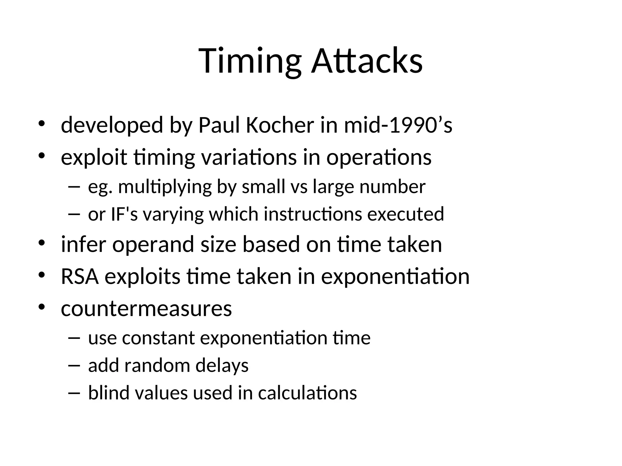 Timing Attacks
• developed by Paul Kocher in mid-1990’s
• exploit timing variations in operations
– eg. multiplying by small vs large number
– or IF's varying which instructions executed
• infer operand size based on time taken
• RSA exploits time taken in exponentiation
• countermeasures
– use constant exponentiation time
– add random delays
– blind values used in calculations
 