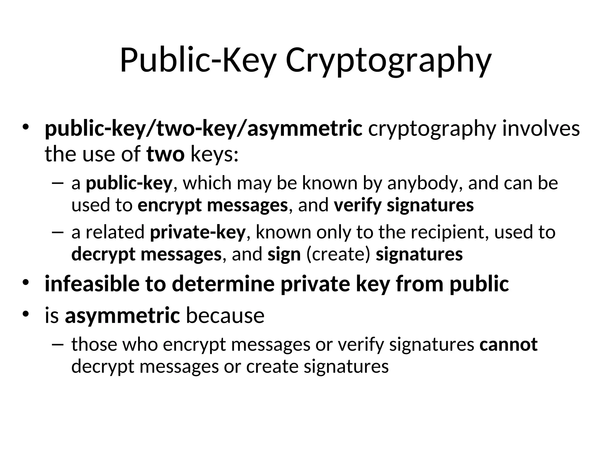 Public-Key Cryptography
• public-key/two-key/asymmetric cryptography involves
the use of two keys:
– a public-key, which may be known by anybody, and can be
used to encrypt messages, and verify signatures
– a related private-key, known only to the recipient, used to
decrypt messages, and sign (create) signatures
• infeasible to determine private key from public
• is asymmetric because
– those who encrypt messages or verify signatures cannot
decrypt messages or create signatures
 
