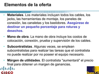 Copyright 2004
Elementos de la oferta
• Materiales. Los materiales incluyen todos los cables, los
jacks, las herramientas de montaje, los paneles de
conexión, las canaletas y los bastidores. Asegúrese de
destinar un pequeño porcentaje para roturas y
desechos.
• Mano de obra. La mano de obra incluye los costos de
colocación, conexión, prueba y supervisión de los cables.
• Subcontratistas. Algunas veces, se emplean
subcontratistas para realizar las tareas que el contratista
no puede realizar por no poseer el equipo necesario.
• Márgen de utilidades. El contratista "aumentará" el precio
final para obtener un margen de ganancias.
 