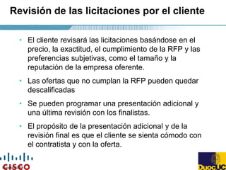 Copyright 2004
Revisión de las licitaciones por el cliente
• El cliente revisará las licitaciones basándose en el
precio, la exactitud, el cumplimiento de la RFP y las
preferencias subjetivas, como el tamaño y la
reputación de la empresa oferente.
• Las ofertas que no cumplan la RFP pueden quedar
descalificadas
• Se pueden programar una presentación adicional y
una última revisión con los finalistas.
• El propósito de la presentación adicional y de la
revisión final es que el cliente se sienta cómodo con
el contratista y con la oferta.
 