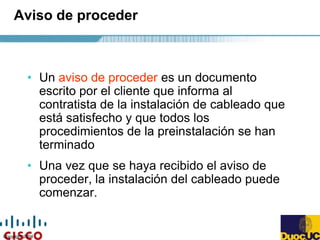 Copyright 2004
Aviso de proceder
• Un aviso de proceder es un documento
escrito por el cliente que informa al
contratista de la instalación de cableado que
está satisfecho y que todos los
procedimientos de la preinstalación se han
terminado
• Una vez que se haya recibido el aviso de
proceder, la instalación del cableado puede
comenzar.
 