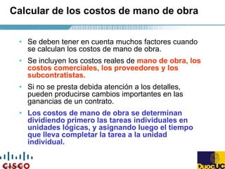 Copyright 2004
Calcular de los costos de mano de obra
• Se deben tener en cuenta muchos factores cuando
se calculan los costos de mano de obra.
• Se incluyen los costos reales de mano de obra, los
costos comerciales, los proveedores y los
subcontratistas.
• Si no se presta debida atención a los detalles,
pueden producirse cambios importantes en las
ganancias de un contrato.
• Los costos de mano de obra se determinan
dividiendo primero las tareas individuales en
unidades lógicas, y asignando luego el tiempo
que lleva completar la tarea a la unidad
individual.
 