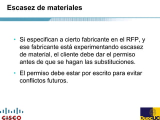 Copyright 2004
Escasez de materiales
• Si especifican a cierto fabricante en el RFP, y
ese fabricante está experimentando escasez
de material, el cliente debe dar el permiso
antes de que se hagan las substituciones.
• El permiso debe estar por escrito para evitar
conflictos futuros.
 