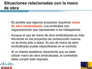 Copyright 2004
Situaciones relacionadas con la mano
de obra
• Es posible que algunos proyectos requieran mano
de obra sindicalizada. Los sindicatos son
organizaciones que representan a los trabajadores.
• Aunque el uso de mano de obra sindicalizada es más
frecuente en los proyectos de construcción nuevos,
no se limita sólo a éstos. El uso de mano de obra
sindicalizada puede especificarse en el contrato.
• Si un cliente establece claramente que se debe
utilizar mano de obra sindicalizada, el contratista
debe cumplir este requisito.
 