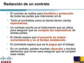 Copyright 2004
Redacción de un contrato
• El contrato se realiza para beneficio y protección
de todas las partes que intervienen en él.
• Tanto el contratista como el cliente tienen ciertas
expectativas.
• Un contrato escrito es el instrumento que se utiliza
para asegurar que se cumplan las expectativas de
ambas partes.
• El cliente espera que el proyecto se realice
correctamente y en el tiempo establecido.
• El contratista espera que se le pague por el trabajo.
• En un contrato, existen muchas cláusulas y muchos
elementos que sirven para asegurar que se cumplan
esas metas.
 