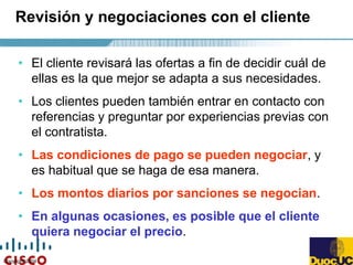 Copyright 2004
Revisión y negociaciones con el cliente
• El cliente revisará las ofertas a fin de decidir cuál de
ellas es la que mejor se adapta a sus necesidades.
• Los clientes pueden también entrar en contacto con
referencias y preguntar por experiencias previas con
el contratista.
• Las condiciones de pago se pueden negociar, y
es habitual que se haga de esa manera.
• Los montos diarios por sanciones se negocian.
• En algunas ocasiones, es posible que el cliente
quiera negociar el precio.
 