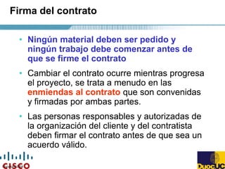 Copyright 2004
Firma del contrato
• Ningún material deben ser pedido y
ningún trabajo debe comenzar antes de
que se firme el contrato
• Cambiar el contrato ocurre mientras progresa
el proyecto, se trata a menudo en las
enmiendas al contrato que son convenidas
y firmadas por ambas partes.
• Las personas responsables y autorizadas de
la organización del cliente y del contratista
deben firmar el contrato antes de que sea un
acuerdo válido.
 