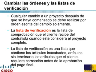 Copyright 2004
Cambiar las órdenes y las listas de
verificación
• Cualquier cambio a un proyecto después de
que se haya comenzado se debe realizar por
orden escrita del cambio solamente.
• La lista de verificación es la lista de
comprobación que el cliente recibe del
contratista cuando este considera el proyecto
completo.
• La lista de verificación es una lista que
contiene los artículos inacabados, artículos
sin terminar o los artículos que el cliente
requiere corrección antes de la aprobación
del pago final.
 