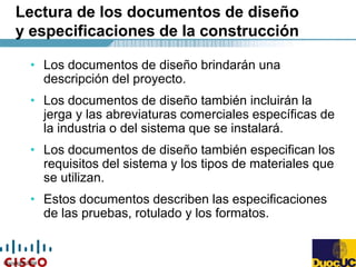 Copyright 2004
Lectura de los documentos de diseño
y especificaciones de la construcción
• Los documentos de diseño brindarán una
descripción del proyecto.
• Los documentos de diseño también incluirán la
jerga y las abreviaturas comerciales específicas de
la industria o del sistema que se instalará.
• Los documentos de diseño también especifican los
requisitos del sistema y los tipos de materiales que
se utilizan.
• Estos documentos describen las especificaciones
de las pruebas, rotulado y los formatos.
 