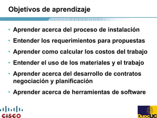 Copyright 2004
• Aprender acerca del proceso de instalación
• Entender los requerimientos para propuestas
• Aprender como calcular los costos del trabajo
• Entender el uso de los materiales y el trabajo
• Aprender acerca del desarrollo de contratos
negociación y planificación
• Aprender acerca de herramientas de software
Objetivos de aprendizaje
 