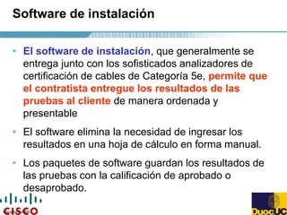 Copyright 2004
Software de instalación
• El software de instalación, que generalmente se
entrega junto con los sofisticados analizadores de
certificación de cables de Categoría 5e, permite que
el contratista entregue los resultados de las
pruebas al cliente de manera ordenada y
presentable
• El software elimina la necesidad de ingresar los
resultados en una hoja de cálculo en forma manual.
• Los paquetes de software guardan los resultados de
las pruebas con la calificación de aprobado o
desaprobado.
 