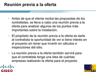 Copyright 2004
Reunión previa a la oferta
• Antes de que el cliente reciba las propuestas de los
contratistas, se lleva a cabo una reunión previa a la
oferta para analizar algunos de los puntos más
importantes sobre la instalación.
• El propósito de la reunión previa a la oferta es darle
al contratista la oportunidad de ver si tiene interés en
el proyecto sin tener que invertir en cálculos e
inspecciones del sitio.
• La reunión previa a la oferta también servirá para
que el contratista tenga una idea de cuántas
empresas realizarán la oferta para el proyecto.
 