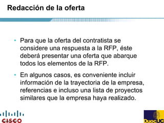 Copyright 2004
Redacción de la oferta
• Para que la oferta del contratista se
considere una respuesta a la RFP, éste
deberá presentar una oferta que abarque
todos los elementos de la RFP.
• En algunos casos, es conveniente incluir
información de la trayectoria de la empresa,
referencias e incluso una lista de proyectos
similares que la empresa haya realizado.
 