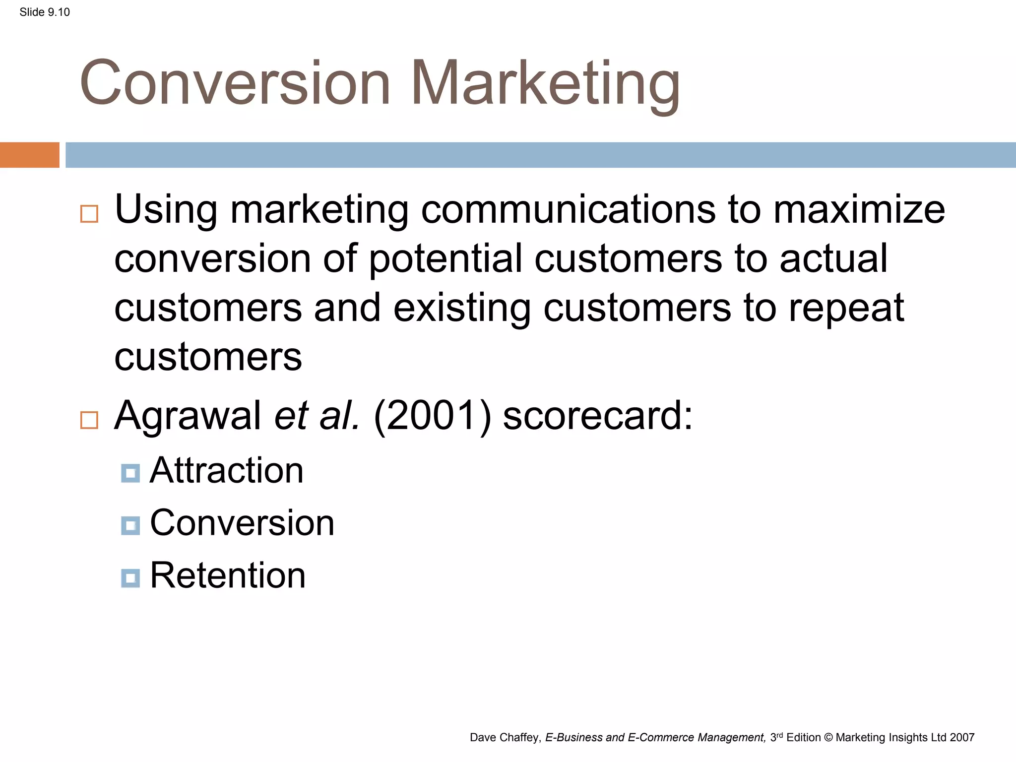 Slide 9.10
Dave Chaffey, E-Business and E-Commerce Management, 3rd Edition © Marketing Insights Ltd 2007
Conversion Marketing
 Using marketing communications to maximize
conversion of potential customers to actual
customers and existing customers to repeat
customers
 Agrawal et al. (2001) scorecard:
 Attraction
 Conversion
 Retention
 