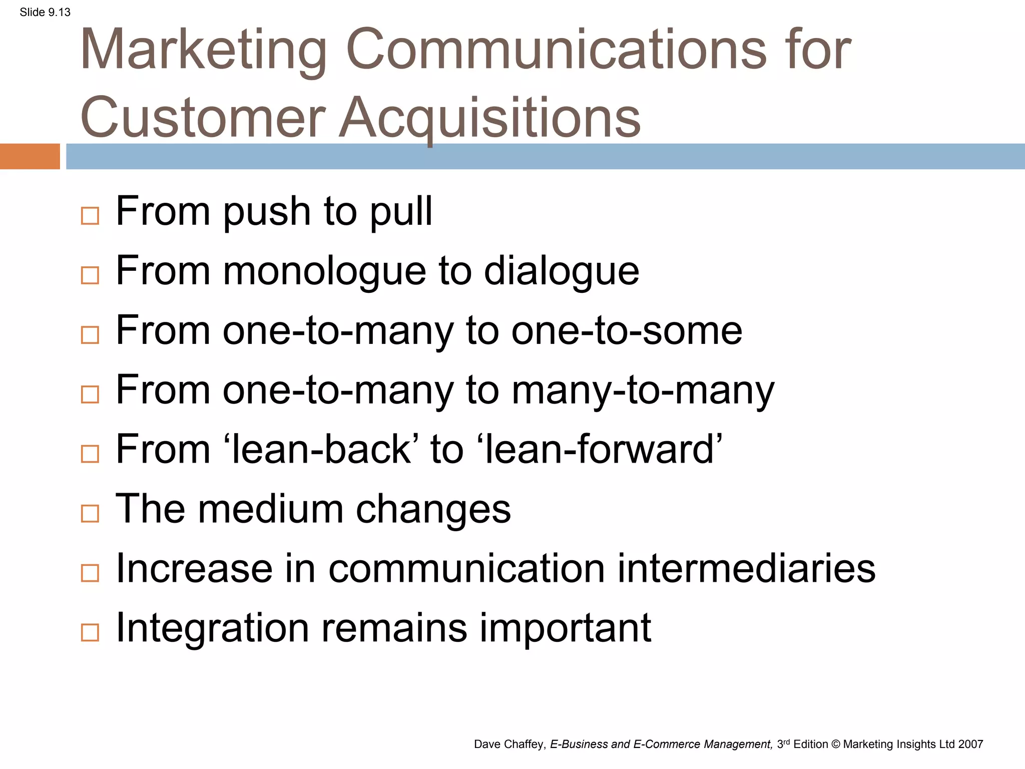 Slide 9.13
Dave Chaffey, E-Business and E-Commerce Management, 3rd Edition © Marketing Insights Ltd 2007
Marketing Communications for
Customer Acquisitions
 From push to pull
 From monologue to dialogue
 From one-to-many to one-to-some
 From one-to-many to many-to-many
 From ‘lean-back’ to ‘lean-forward’
 The medium changes
 Increase in communication intermediaries
 Integration remains important
 