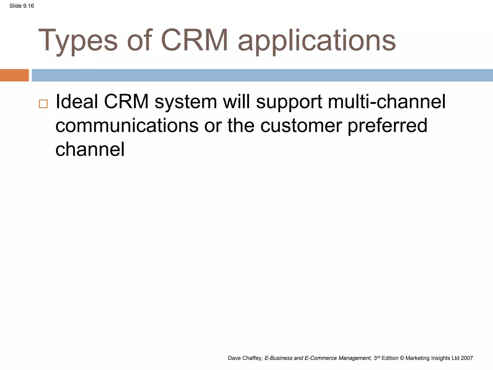 Slide 9.16
Dave Chaffey, E-Business and E-Commerce Management, 3rd Edition © Marketing Insights Ltd 2007
Types of CRM applications
 Ideal CRM system will support multi-channel
communications or the customer preferred
channel
 