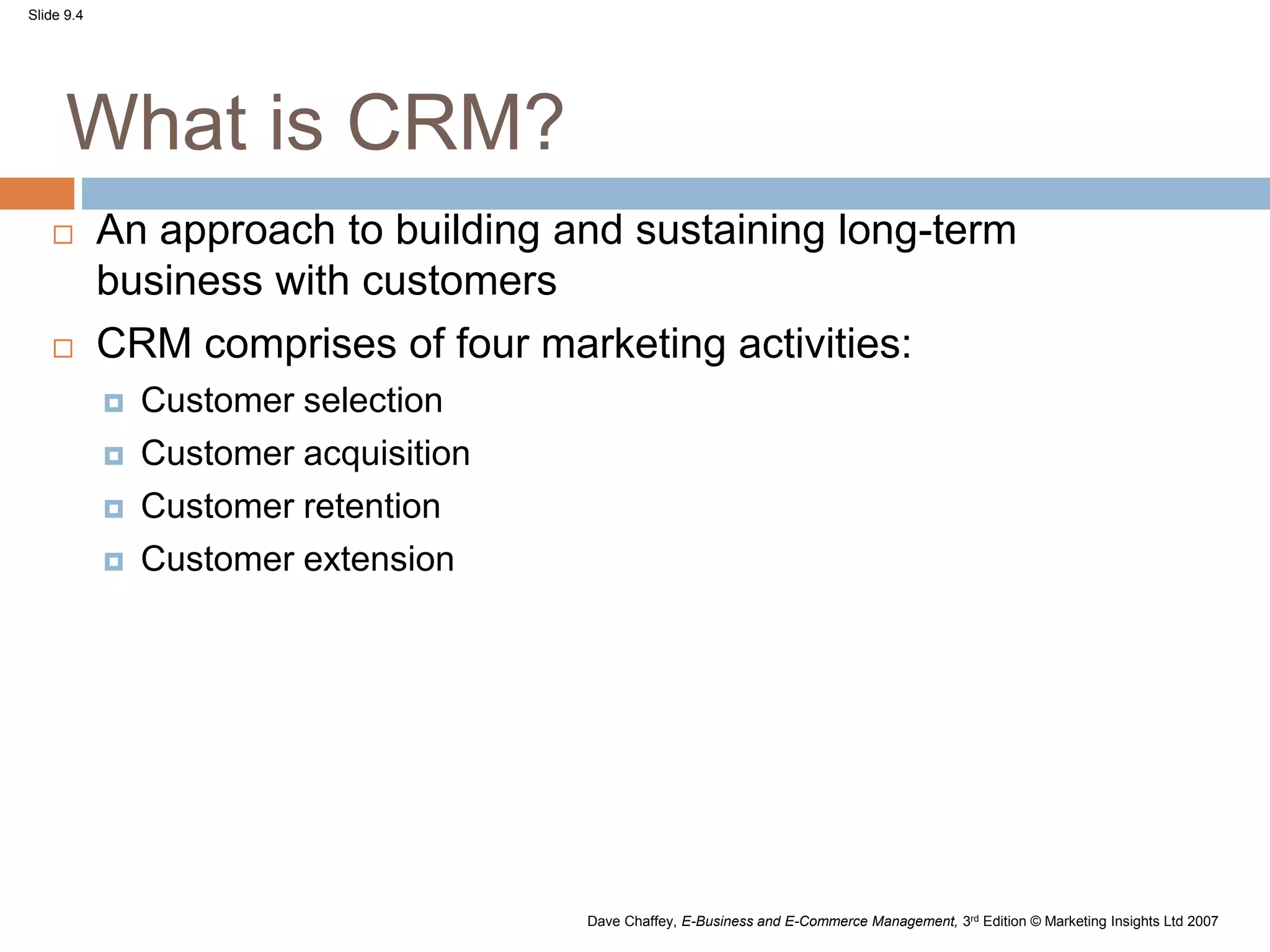 Slide 9.4
Dave Chaffey, E-Business and E-Commerce Management, 3rd Edition © Marketing Insights Ltd 2007
What is CRM?
 An approach to building and sustaining long-term
business with customers
 CRM comprises of four marketing activities:
 Customer selection
 Customer acquisition
 Customer retention
 Customer extension
 