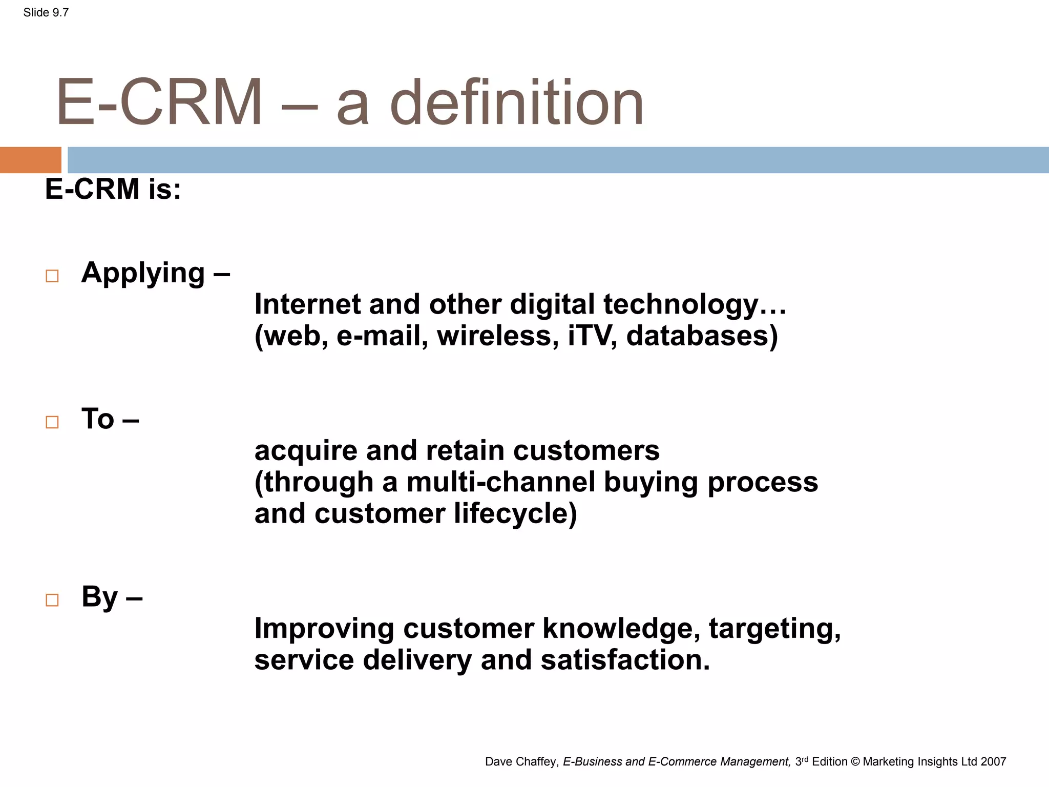Slide 9.7
Dave Chaffey, E-Business and E-Commerce Management, 3rd Edition © Marketing Insights Ltd 2007
E-CRM – a definition
E-CRM is:
 Applying –
Internet and other digital technology…
(web, e-mail, wireless, iTV, databases)
 To –
acquire and retain customers
(through a multi-channel buying process
and customer lifecycle)
 By –
Improving customer knowledge, targeting,
service delivery and satisfaction.
 