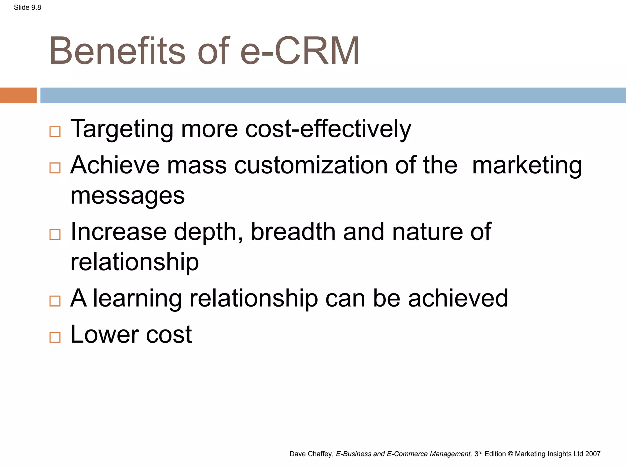 Slide 9.8
Dave Chaffey, E-Business and E-Commerce Management, 3rd Edition © Marketing Insights Ltd 2007
Benefits of e-CRM
 Targeting more cost-effectively
 Achieve mass customization of the marketing
messages
 Increase depth, breadth and nature of
relationship
 A learning relationship can be achieved
 Lower cost
 