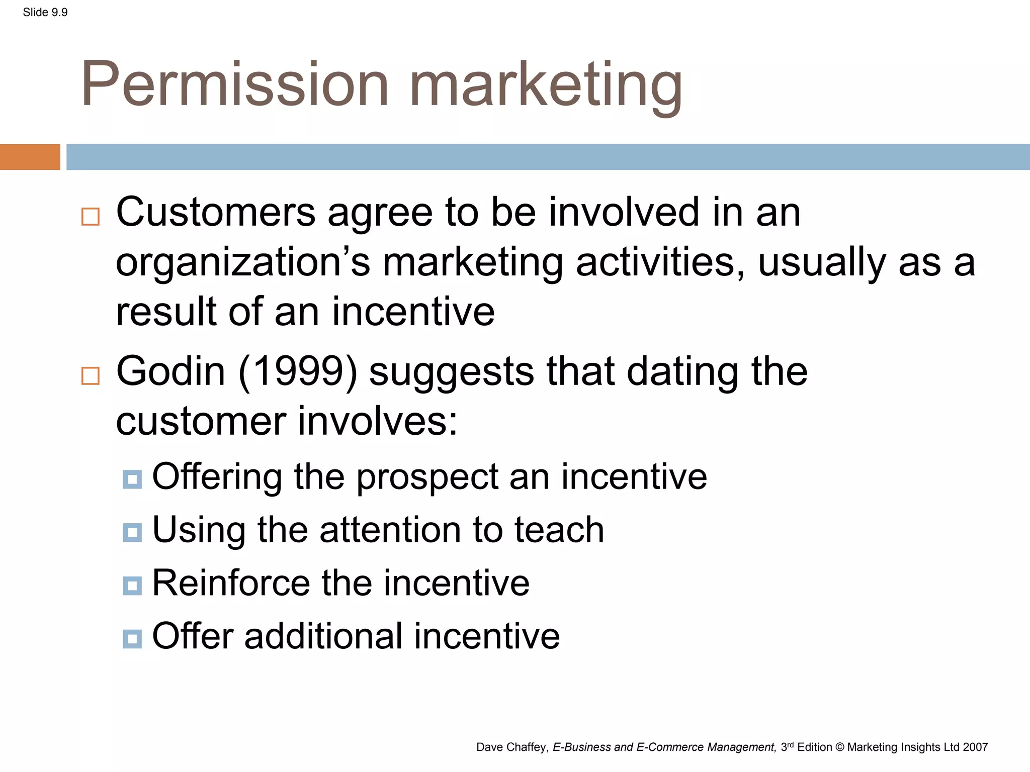 Slide 9.9
Dave Chaffey, E-Business and E-Commerce Management, 3rd Edition © Marketing Insights Ltd 2007
Permission marketing
 Customers agree to be involved in an
organization’s marketing activities, usually as a
result of an incentive
 Godin (1999) suggests that dating the
customer involves:
 Offering the prospect an incentive
 Using the attention to teach
 Reinforce the incentive
 Offer additional incentive
 