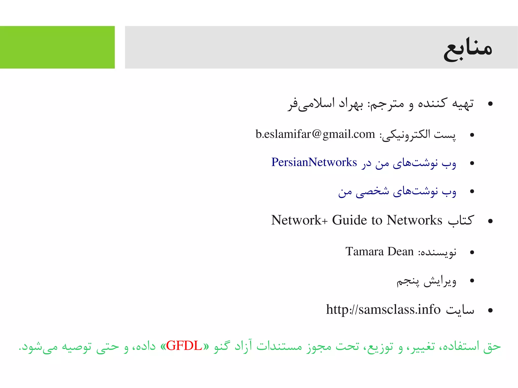 ‫منابع‬
●‫یفر‬‌‫ه‬ ‫اسلیم‬ ‫بهراد‬ :‫یمترجم‬ ‫و‬ ‫کننده‬ ‫تهیه‬
●:‫الکترونیکی‬ ‫پست‬b.eslamifar@gmail.com
●PersianNetworks ‫در‬ ‫یمن‬ ‫تهای‬‌‫ه‬ ‫نوش‬ ‫وب‬
●‫یمن‬ ‫شخصی‬ ‫تهای‬‌‫ه‬ ‫نوش‬ ‫وب‬
●‫کتاب‬Network+ Guide to Networks
●:‫نویسنده‬Tamara Dean
●‫پنجم‬ ‫ویرایش‬
●‫سایت‬http://samsclass.info
» ‫گنو‬ ‫آزاد‬ ‫یمستندات‬ ‫یمجوز‬ ‫تحت‬ ،‫توزیع‬ ‫و‬ ،‫تغییر‬ ،‫استفاده‬ ‫حق‬GFDL.‫یشود‬‌‫ه‬ ‫یم‬ ‫توصیه‬ ‫حتی‬ ‫و‬ ،‫داده‬ «
 