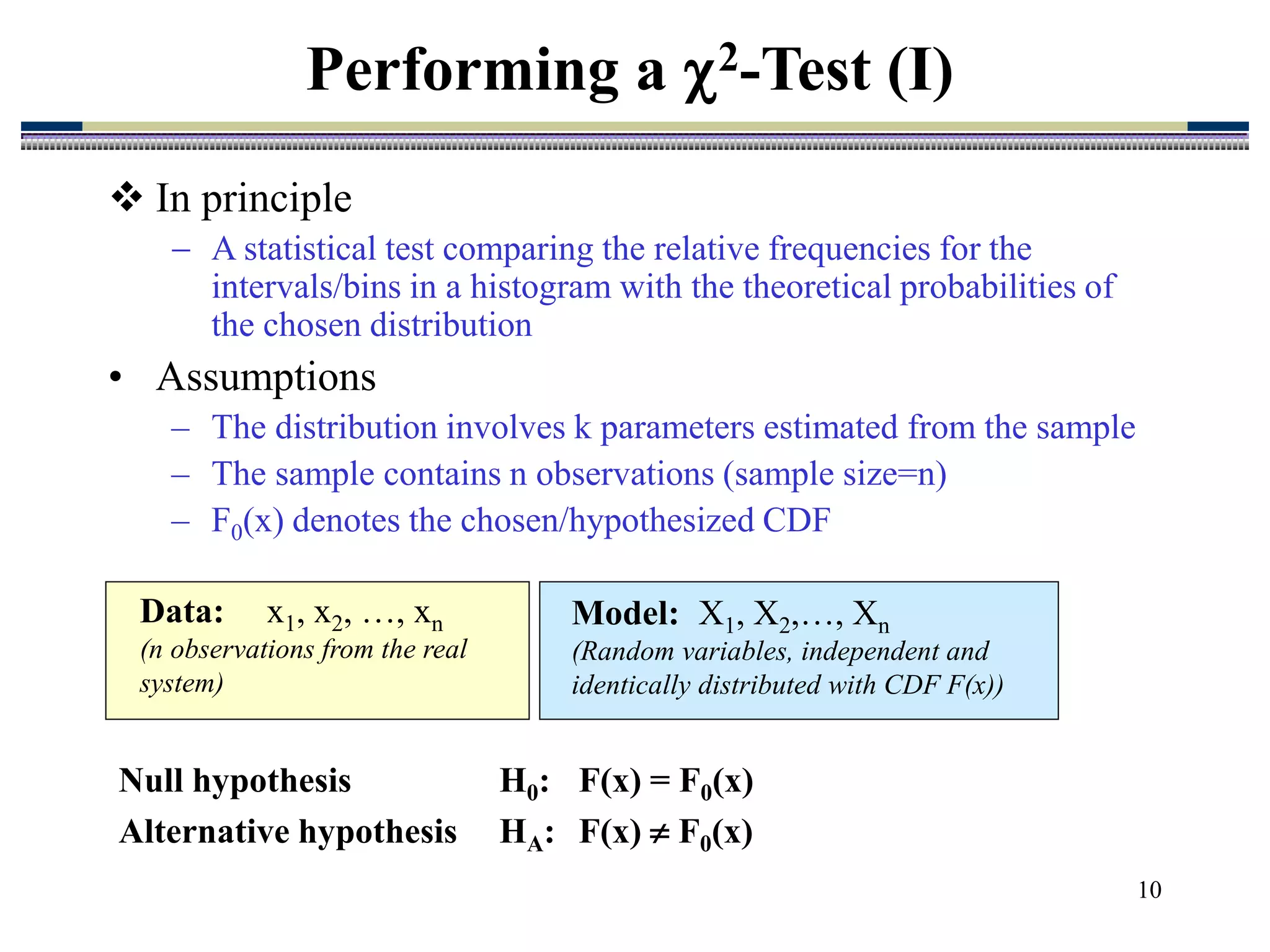 10
 In principle
 A statistical test comparing the relative frequencies for the
intervals/bins in a histogram with the theoretical probabilities of
the chosen distribution
• Assumptions
– The distribution involves k parameters estimated from the sample
– The sample contains n observations (sample size=n)
– F0(x) denotes the chosen/hypothesized CDF
Performing a 2-Test (I)
Data: x1, x2, …, xn
(n observations from the real
system)
Model: X1, X2,…, Xn
(Random variables, independent and
identically distributed with CDF F(x))
Null hypothesis H0: F(x) = F0(x)
Alternative hypothesis HA: F(x)  F0(x)
 