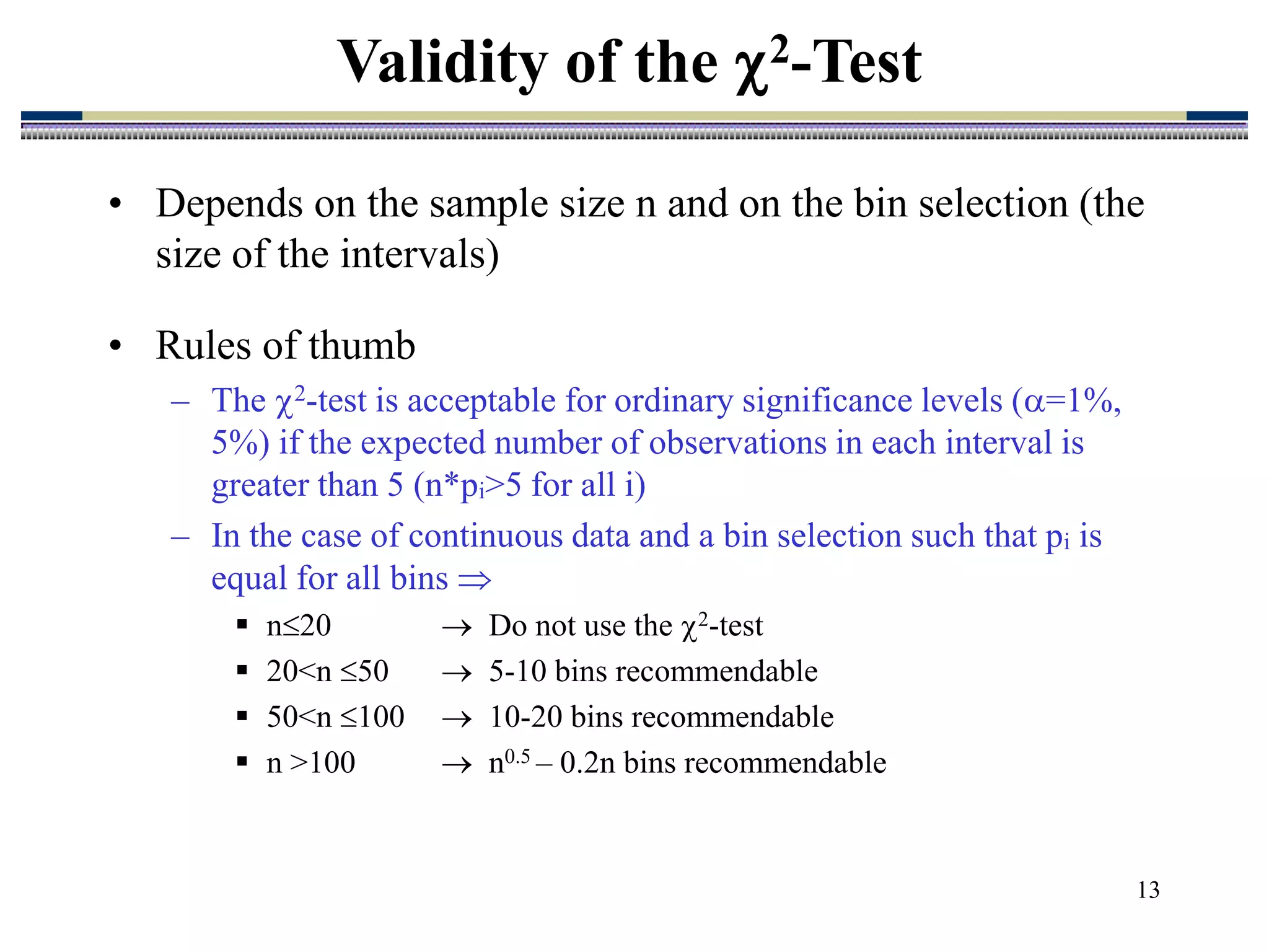 13
• Depends on the sample size n and on the bin selection (the
size of the intervals)
• Rules of thumb
– The 2-test is acceptable for ordinary significance levels (=1%,
5%) if the expected number of observations in each interval is
greater than 5 (n*pi>5 for all i)
– In the case of continuous data and a bin selection such that pi is
equal for all bins 
 n20  Do not use the 2-test
 20<n 50  5-10 bins recommendable
 50<n 100  10-20 bins recommendable
 n >100  n0.5 – 0.2n bins recommendable
Validity of the 2-Test
 