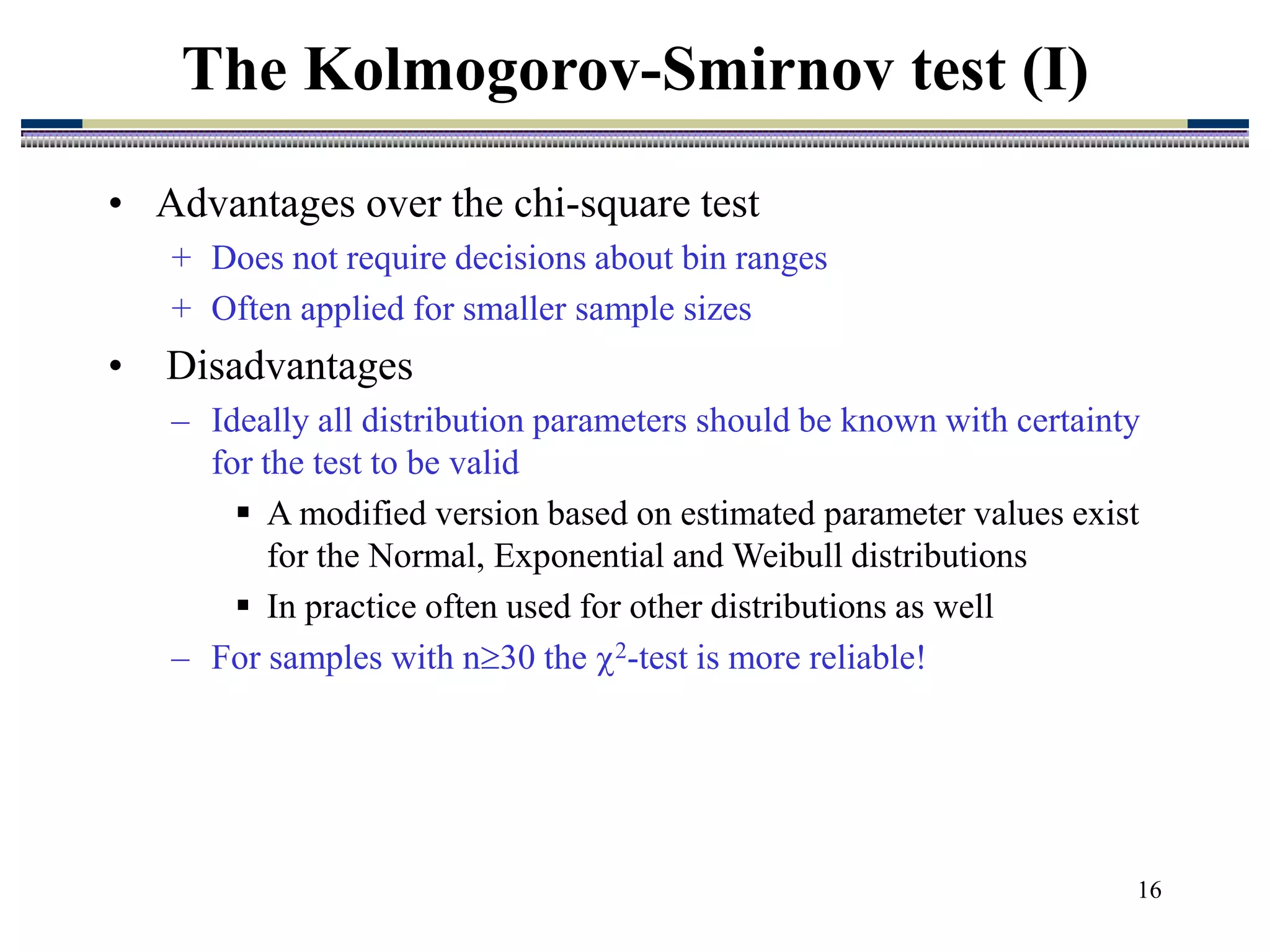 16
• Advantages over the chi-square test
+ Does not require decisions about bin ranges
+ Often applied for smaller sample sizes
• Disadvantages
– Ideally all distribution parameters should be known with certainty
for the test to be valid
 A modified version based on estimated parameter values exist
for the Normal, Exponential and Weibull distributions
 In practice often used for other distributions as well
– For samples with n30 the 2-test is more reliable!
The Kolmogorov-Smirnov test (I)
 