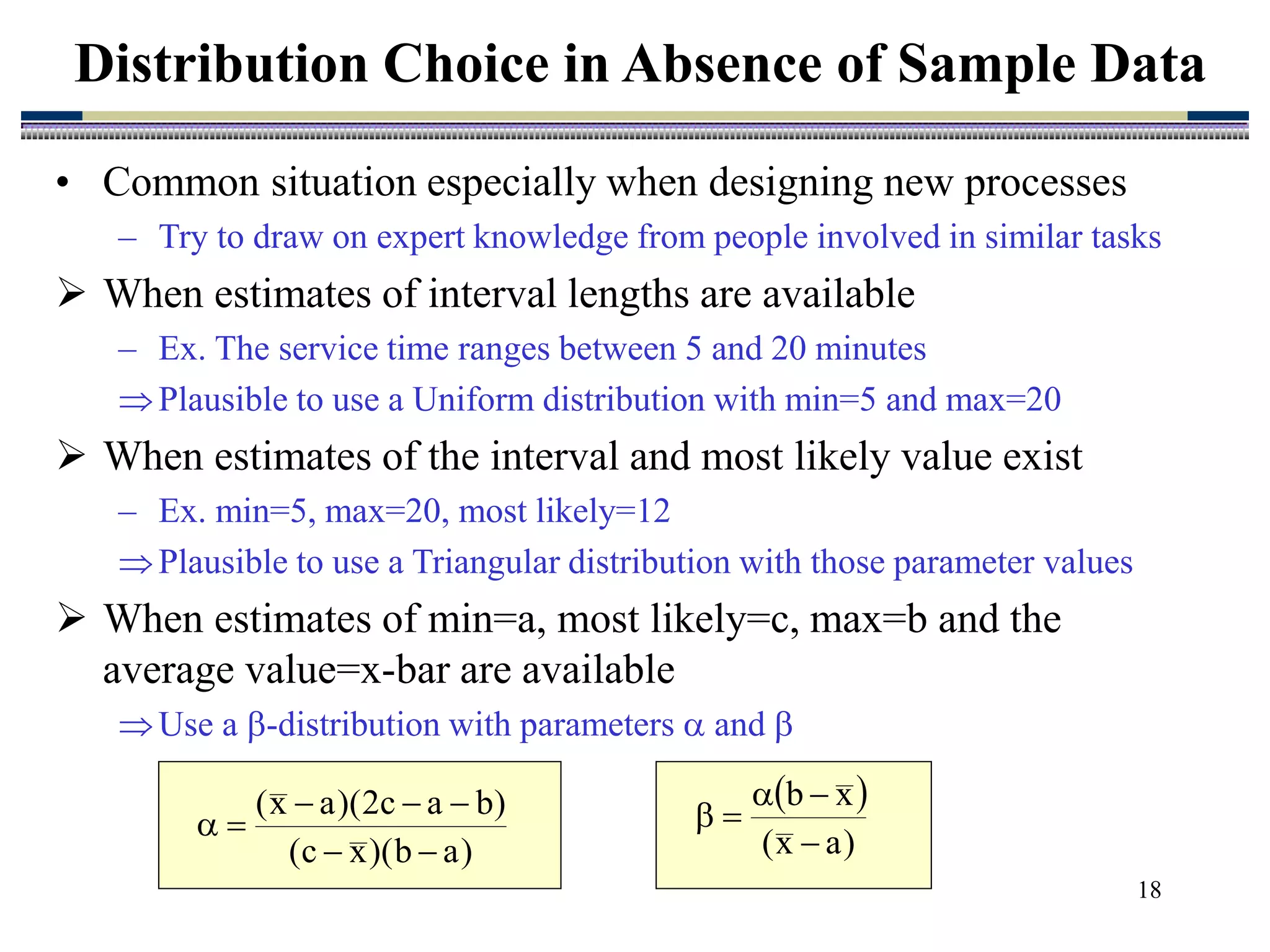 18
• Common situation especially when designing new processes
– Try to draw on expert knowledge from people involved in similar tasks
 When estimates of interval lengths are available
– Ex. The service time ranges between 5 and 20 minutes
Plausible to use a Uniform distribution with min=5 and max=20
 When estimates of the interval and most likely value exist
– Ex. min=5, max=20, most likely=12
Plausible to use a Triangular distribution with those parameter values
 When estimates of min=a, most likely=c, max=b and the
average value=x-bar are available
Use a -distribution with parameters  and 
Distribution Choice in Absence of Sample Data
)
a
b
)(
x
c
(
)
b
a
c
2
)(
a
x
(







 
)
a
x
(
x
b





 