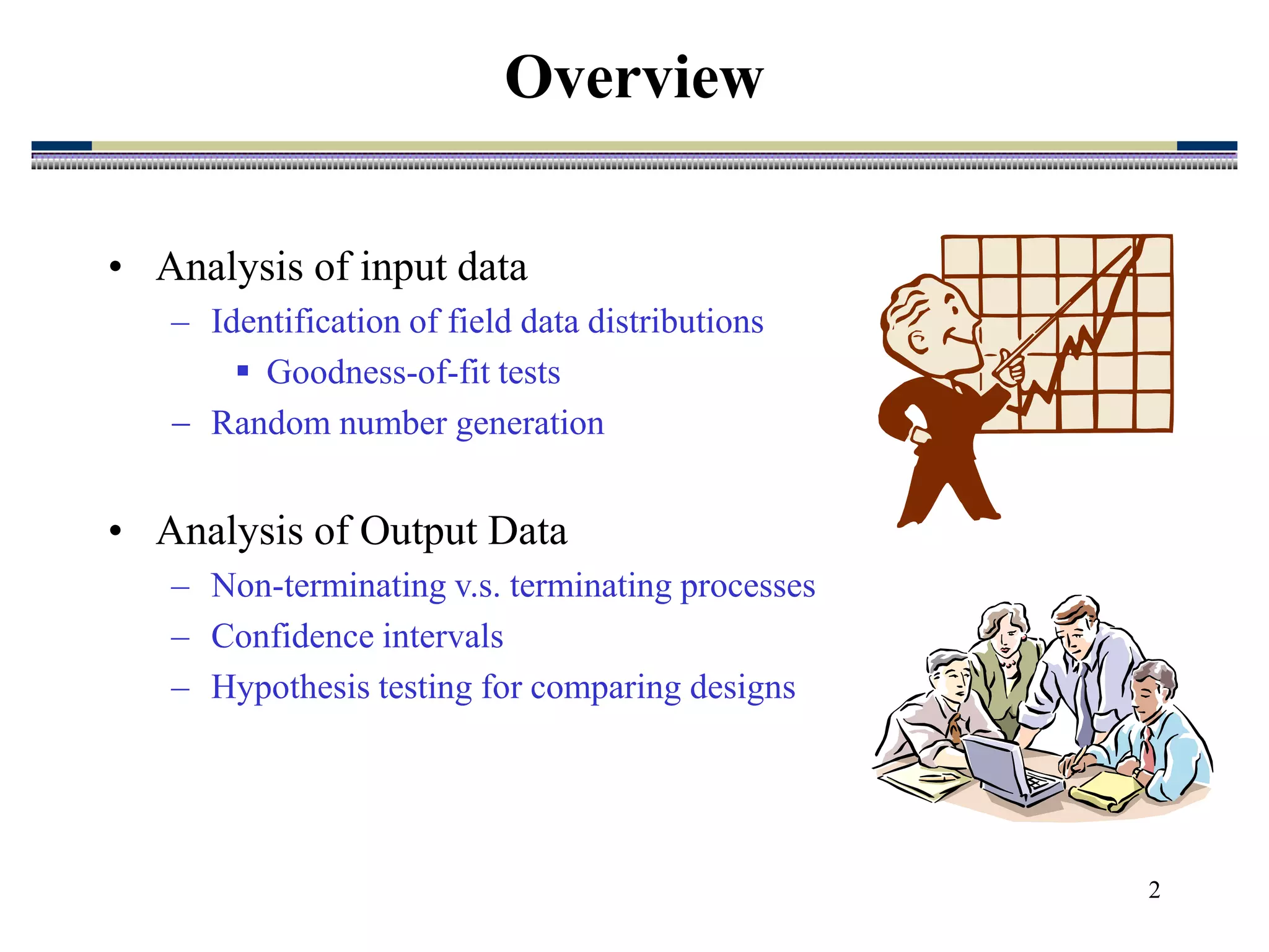 2
Overview
• Analysis of input data
– Identification of field data distributions
 Goodness-of-fit tests
 Random number generation
• Analysis of Output Data
– Non-terminating v.s. terminating processes
– Confidence intervals
– Hypothesis testing for comparing designs
 